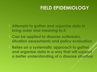FIELD EPIDEMIOLOGY
 Attempts to gather and organize data to
bring order and meaning to it
 Can be applied to disease outbreaks,
situation assessments and policy evaluation.
 Relies on a systematic approach to gather
and organize data in a way that will support
a better understanding of a disease situation
 