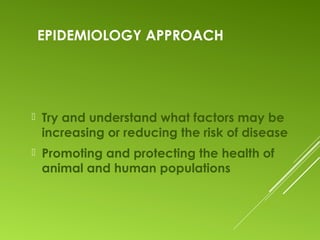 EPIDEMIOLOGY APPROACH
 Try and understand what factors may be
increasing or reducing the risk of disease
 Promoting and protecting the health of
animal and human populations
 