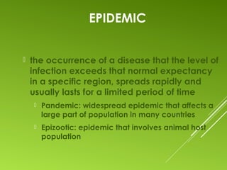EPIDEMIC
 the occurrence of a disease that the level of
infection exceeds that normal expectancy
in a specific region, spreads rapidly and
usually lasts for a limited period of time
 Pandemic: widespread epidemic that affects a
large part of population in many countries
 Epizootic: epidemic that involves animal host
population
 