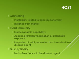 HOST
 Marketing
 Profitability related to prices (economics)
 Distance from market
 Herd immunity
 Innate (genetic capability)
 Acquired through vaccination or deliberate
exposure
 Proportion of total population that is resistant to a
disease agent
 Susceptibility
 Lack of resistance to the disease agent
 