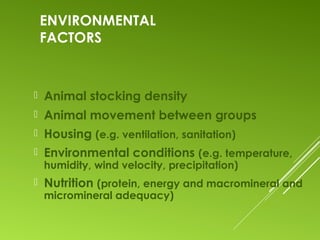 ENVIRONMENTAL
FACTORS
 Animal stocking density
 Animal movement between groups
 Housing (e.g. ventilation, sanitation)
 Environmental conditions (e.g. temperature,
humidity, wind velocity, precipitation)
 Nutrition (protein, energy and macromineral and
micromineral adequacy)
 