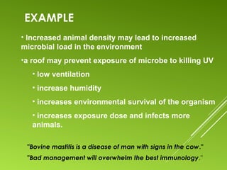 EXAMPLE
"Bovine mastitis is a disease of man with signs in the cow."
"Bad management will overwhelm the best immunology."
• Increased animal density may lead to increased
microbial load in the environment
•a roof may prevent exposure of microbe to killing UV
• low ventilation
• increase humidity
• increases environmental survival of the organism
• increases exposure dose and infects more
animals.
 