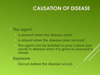 CAUSATION OF DISEASE
 The agent
 Is present when the disease exists
 Is absent when the disease does not exist
 The agent can be isolated in pure culture and
results in disease when it is given to exposed a
nimals
 Exposure
 Occurs before the disease occurs
 