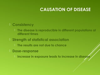 CAUSATION OF DISEASE
 Consistency
 The disease is reproducible in different populations at
different times
 Strength of statistical association
 The results are not due to chance
 Dose-response
 Increase in exposure leads to increase in disease
 