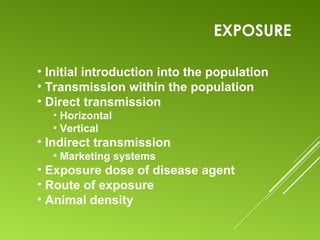 EXPOSURE
• Initial introduction into the population
• Transmission within the population
• Direct transmission
• Horizontal
• Vertical
• Indirect transmission
• Marketing systems
• Exposure dose of disease agent
• Route of exposure
• Animal density
 