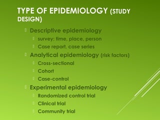 TYPE OF EPIDEMIOLOGY (STUDY
DESIGN)
 Descriptive epidemiology
 survey: time, place, person
 Case report, case series
 Analytical epidemiology (risk factors)
 Cross-sectional
 Cohort
 Case-control
 Experimental epidemiology
 Randomized control trial
 Clinical trial
 Community trial
 
