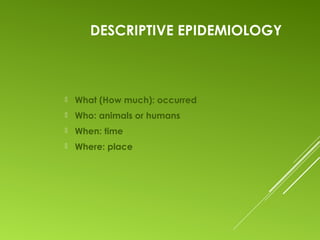 DESCRIPTIVE EPIDEMIOLOGY
 What (How much): occurred
 Who: animals or humans
 When: time
 Where: place
 