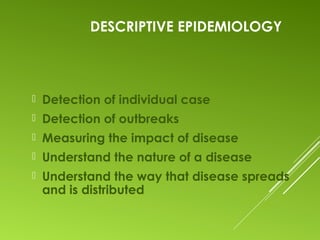 DESCRIPTIVE EPIDEMIOLOGY
 Detection of individual case
 Detection of outbreaks
 Measuring the impact of disease
 Understand the nature of a disease
 Understand the way that disease spreads
and is distributed
 