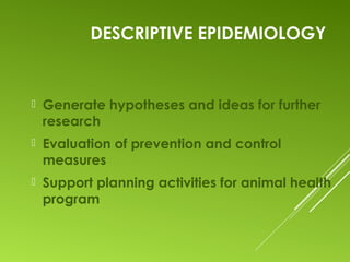 DESCRIPTIVE EPIDEMIOLOGY
 Generate hypotheses and ideas for further
research
 Evaluation of prevention and control
measures
 Support planning activities for animal health
program
 
