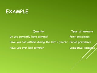 EXAMPLE
Question Type of measure
Do you currently have asthma? Point prevalence
Have you had asthma during the last 2 years? Period prevalence
Have you ever had asthma? Cumulative incidence
 