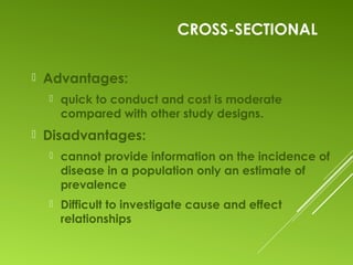 CROSS-SECTIONAL
 Advantages:
 quick to conduct and cost is moderate
compared with other study designs.
 Disadvantages:
 cannot provide information on the incidence of
disease in a population only an estimate of
prevalence
 Difficult to investigate cause and effect
relationships
 