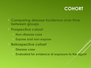 COHORT
 Comparing disease incidence over time
between groups
 Prospective cohort
 Non-disease case
 Expose and non-expose
 Retrospective cohort
 Disease case
 Evaluated for evidence of exposure to the agent
 