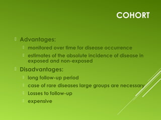 COHORT
 Advantages:
 monitored over time for disease occurrence
 estimates of the absolute incidence of disease in
exposed and non-exposed
 Disadvantages:
 long follow-up period
 case of rare diseases large groups are necessary
 Losses to follow-up
 expensive
 