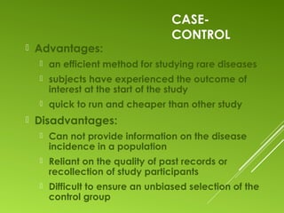 CASE-
CONTROL
 Advantages:
 an efficient method for studying rare diseases
 subjects have experienced the outcome of
interest at the start of the study
 quick to run and cheaper than other study
 Disadvantages:
 Can not provide information on the disease
incidence in a population
 Reliant on the quality of past records or
recollection of study participants
 Difficult to ensure an unbiased selection of the
control group
 