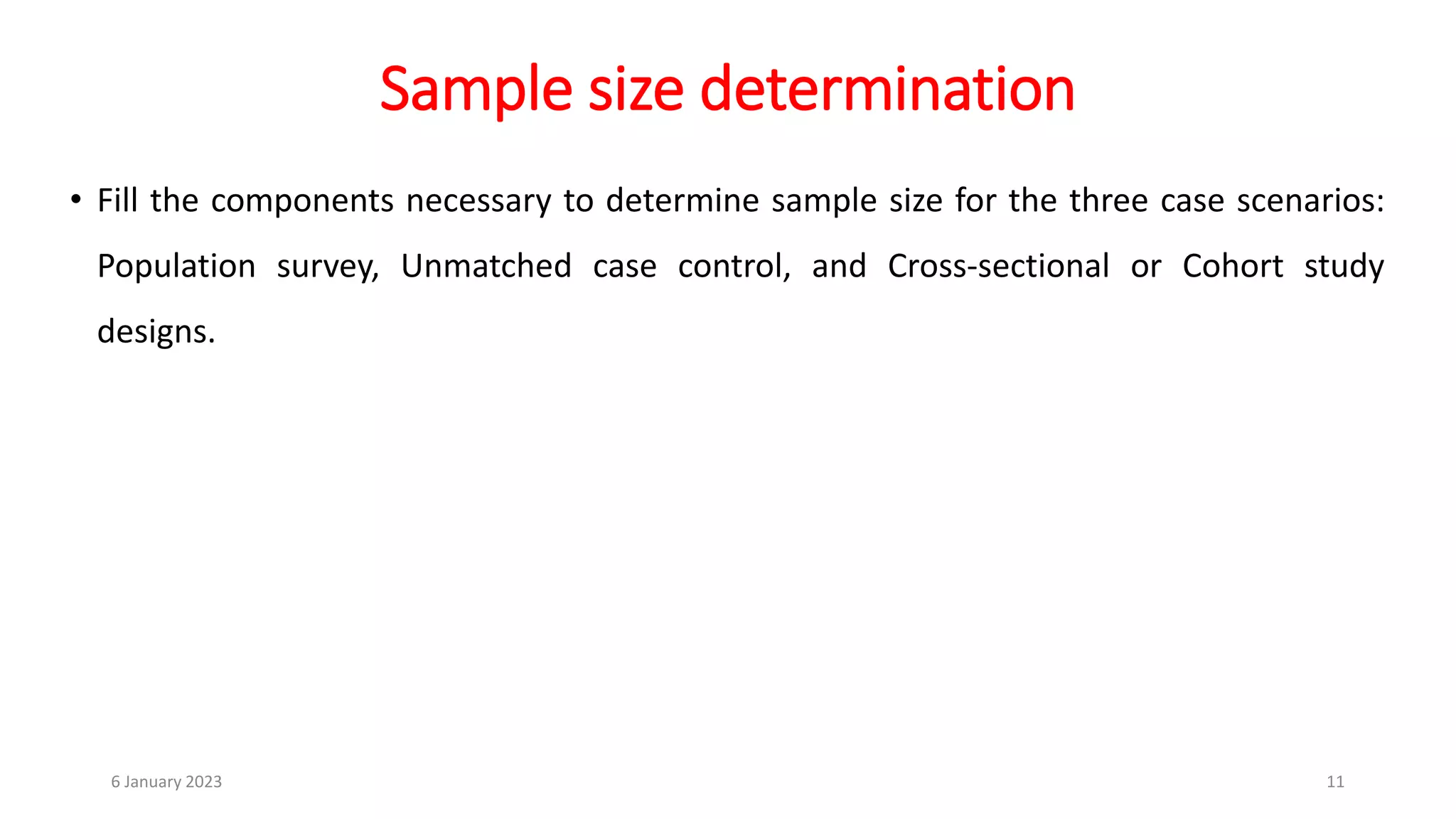 Sample size determination
• Fill the components necessary to determine sample size for the three case scenarios:
Population survey, Unmatched case control, and Cross-sectional or Cohort study
designs.
6 January 2023 11
 