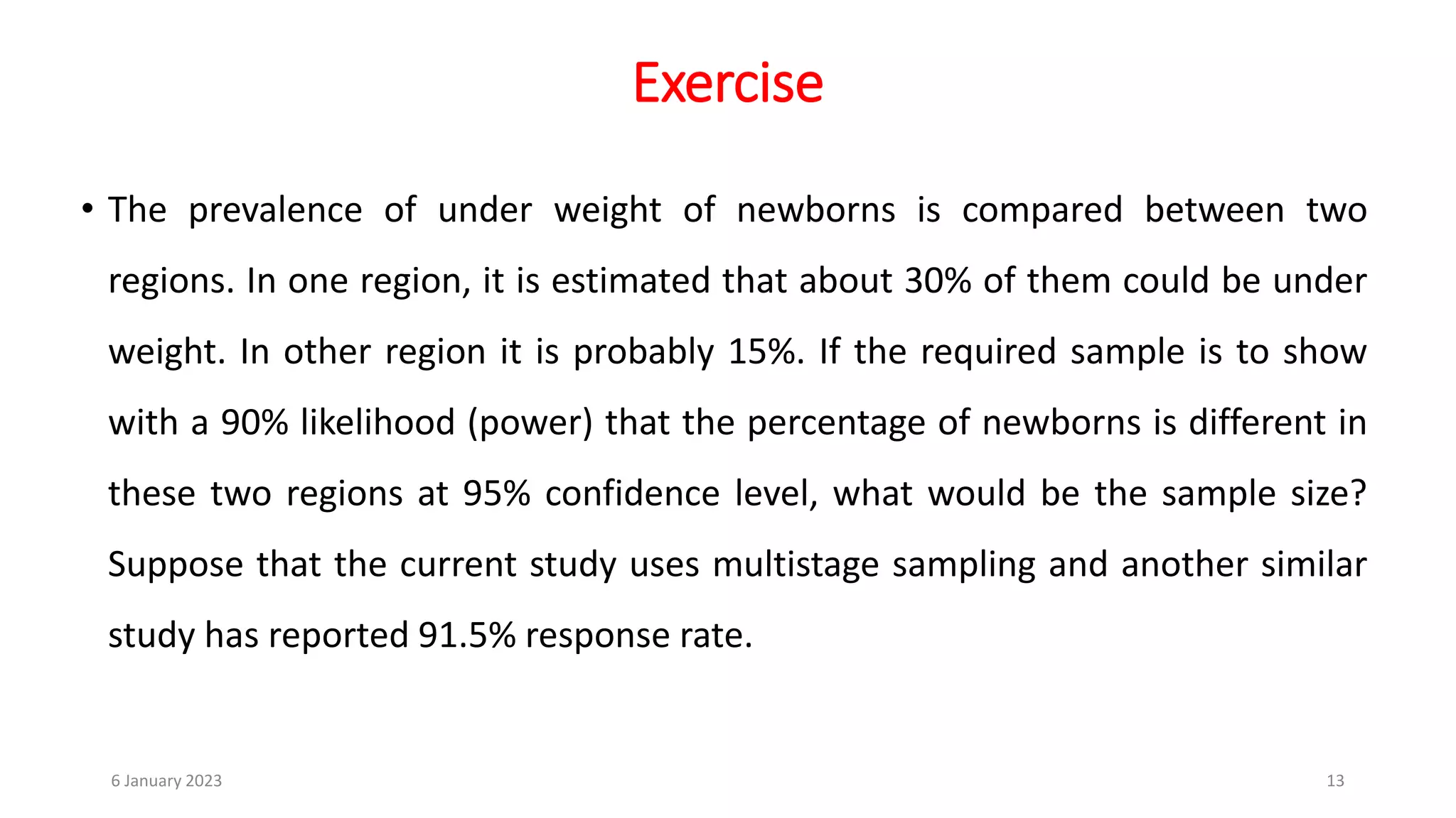 Exercise
• The prevalence of under weight of newborns is compared between two
regions. In one region, it is estimated that about 30% of them could be under
weight. In other region it is probably 15%. If the required sample is to show
with a 90% likelihood (power) that the percentage of newborns is different in
these two regions at 95% confidence level, what would be the sample size?
Suppose that the current study uses multistage sampling and another similar
study has reported 91.5% response rate.
6 January 2023 13
 