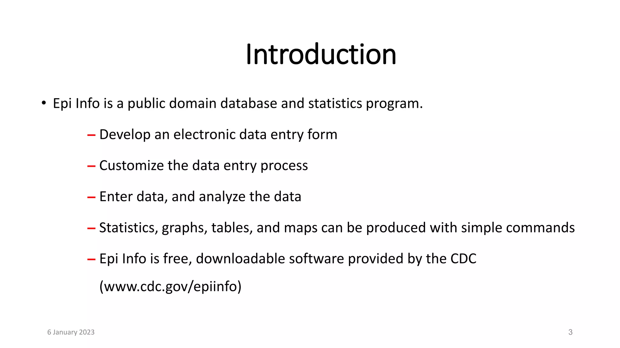 3
• Epi Info is a public domain database and statistics program.
– Develop an electronic data entry form
– Customize the data entry process
– Enter data, and analyze the data
– Statistics, graphs, tables, and maps can be produced with simple commands
– Epi Info is free, downloadable software provided by the CDC
(www.cdc.gov/epiinfo)
Introduction
6 January 2023
 
