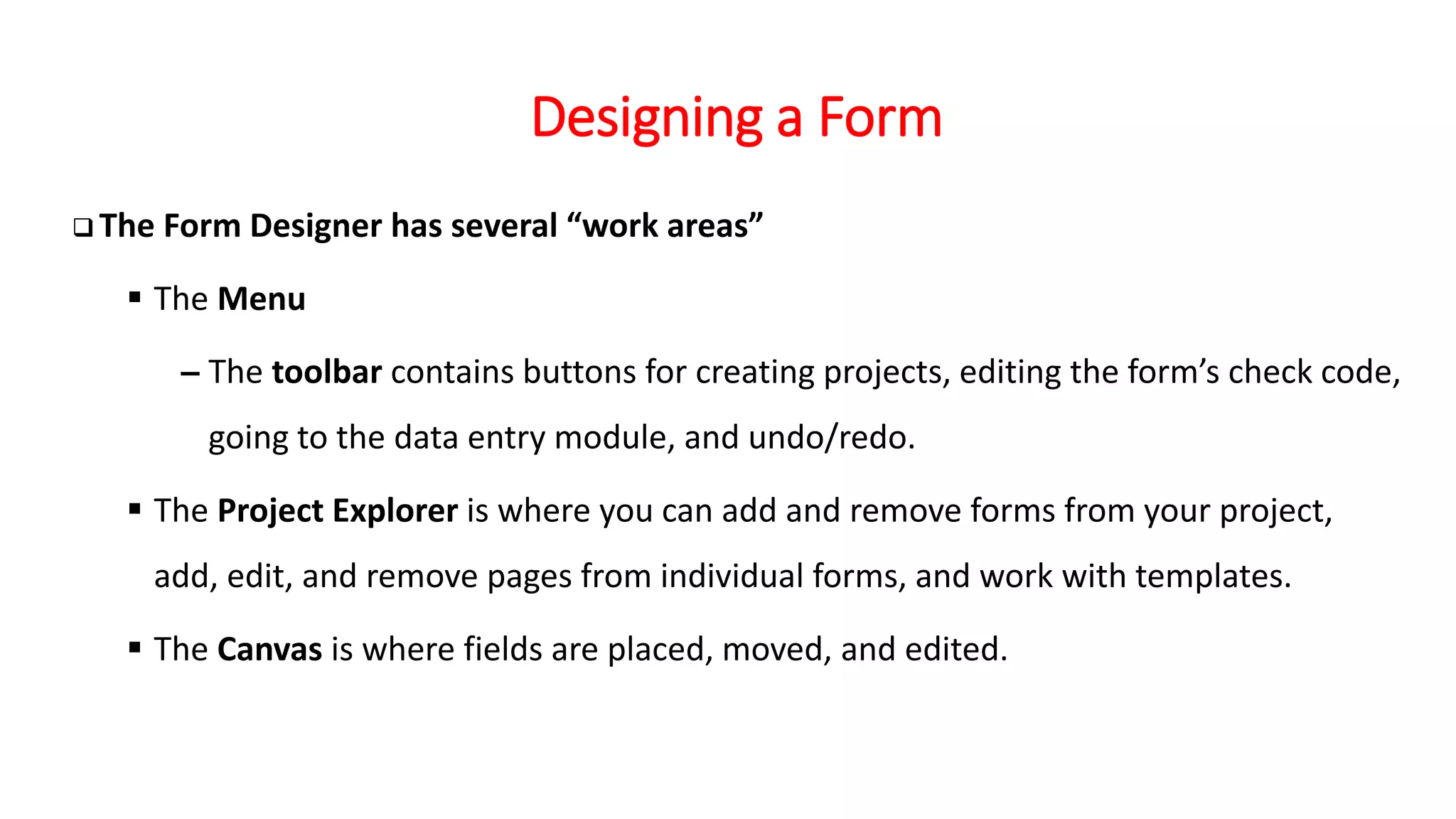Designing a Form
❑ The Form Designer has several “work areas”
▪ The Menu
– The toolbar contains buttons for creating projects, editing the form’s check code,
going to the data entry module, and undo/redo.
▪ The Project Explorer is where you can add and remove forms from your project,
add, edit, and remove pages from individual forms, and work with templates.
▪ The Canvas is where fields are placed, moved, and edited.
 