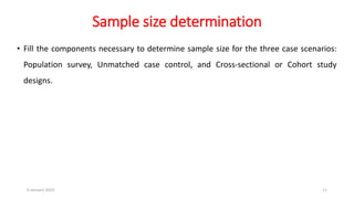 Sample size determination
• Fill the components necessary to determine sample size for the three case scenarios:
Population survey, Unmatched case control, and Cross-sectional or Cohort study
designs.
6 January 2023 11
 