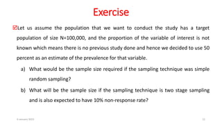 Exercise
Let us assume the population that we want to conduct the study has a target
population of size N=100,000, and the proportion of the variable of interest is not
known which means there is no previous study done and hence we decided to use 50
percent as an estimate of the prevalence for that variable.
a) What would be the sample size required if the sampling technique was simple
random sampling?
b) What will be the sample size if the sampling technique is two stage sampling
and is also expected to have 10% non-response rate?
6 January 2023 12
 