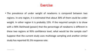 Exercise
• The prevalence of under weight of newborns is compared between two
regions. In one region, it is estimated that about 30% of them could be under
weight. In other region it is probably 15%. If the required sample is to show
with a 90% likelihood (power) that the percentage of newborns is different in
these two regions at 95% confidence level, what would be the sample size?
Suppose that the current study uses multistage sampling and another similar
study has reported 91.5% response rate.
6 January 2023 13
 