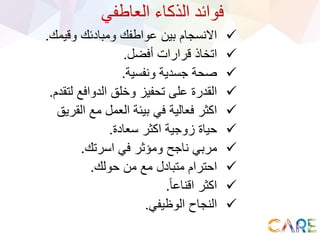‫العاطفي‬ ‫الذكاء‬ ‫فوائد‬
‫وقيمك‬ ‫ومبادئك‬ ‫عواطفك‬ ‫بين‬ ‫االنسجام‬.
‫أفضل‬ ‫قرارات‬ ‫اتخاذ‬.
‫ونفسية‬ ‫جسدية‬ ‫صحة‬.
‫لتقد‬ ‫الدوافع‬ ‫وخلق‬ ‫تحفيز‬ ‫على‬ ‫القدرة‬‫م‬.
‫القريق‬ ‫مع‬ ‫العمل‬ ‫بيئة‬ ‫في‬ ‫فعالية‬ ‫اكثر‬
‫سعادة‬ ‫اكثر‬ ‫زوجية‬ ‫حياة‬.
‫اسرتك‬ ‫في‬ ‫ومؤثر‬ ‫ناجح‬ ‫مربي‬.
‫حولك‬ ‫من‬ ‫مع‬ ‫متبادل‬ ‫احترام‬.
ً‫ا‬‫اقناع‬ ‫اكثر‬.
‫الوظيفي‬ ‫النجاح‬.
 