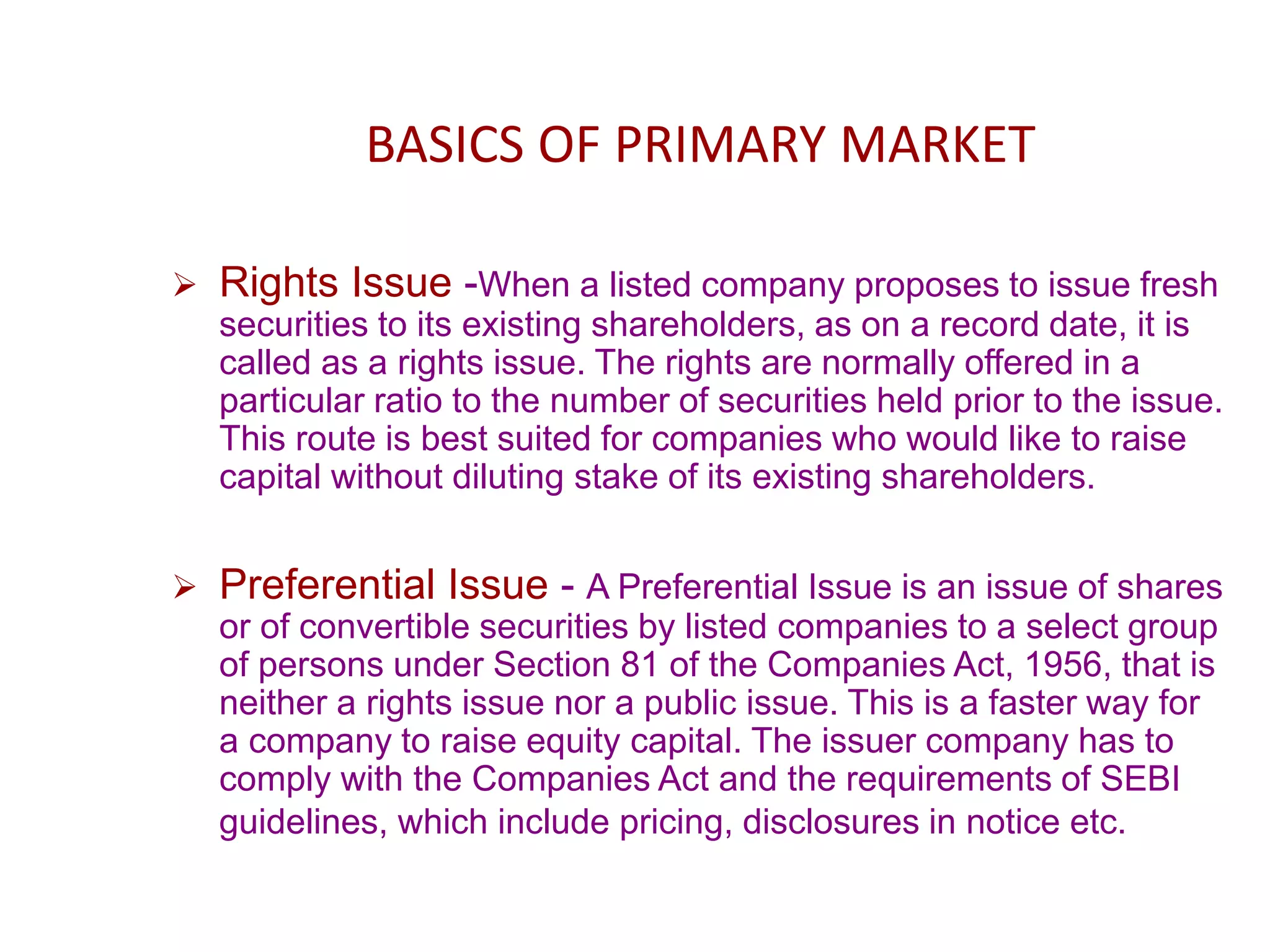 BASICS OF PRIMARY MARKET
 Rights Issue -When a listed company proposes to issue fresh
securities to its existing shareholders, as on a record date, it is
called as a rights issue. The rights are normally offered in a
particular ratio to the number of securities held prior to the issue.
This route is best suited for companies who would like to raise
capital without diluting stake of its existing shareholders.
 Preferential Issue - A Preferential Issue is an issue of shares
or of convertible securities by listed companies to a select group
of persons under Section 81 of the Companies Act, 1956, that is
neither a rights issue nor a public issue. This is a faster way for
a company to raise equity capital. The issuer company has to
comply with the Companies Act and the requirements of SEBI
guidelines, which include pricing, disclosures in notice etc.
 