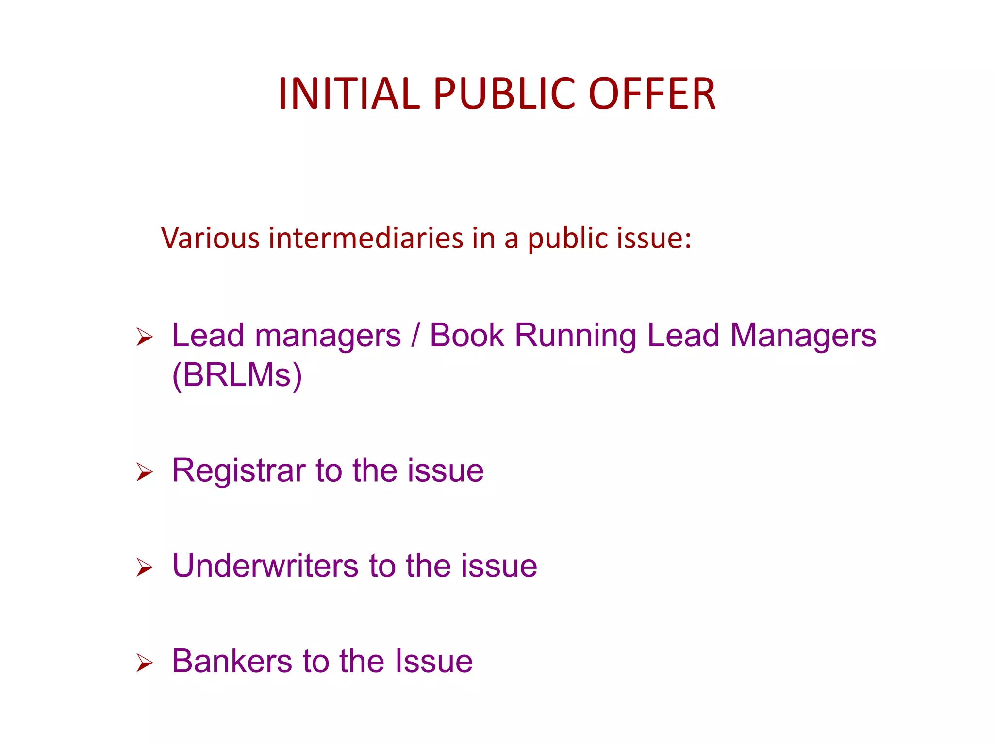 INITIAL PUBLIC OFFER
Various intermediaries in a public issue:
 Lead managers / Book Running Lead Managers
(BRLMs)
 Registrar to the issue
 Underwriters to the issue
 Bankers to the Issue
 