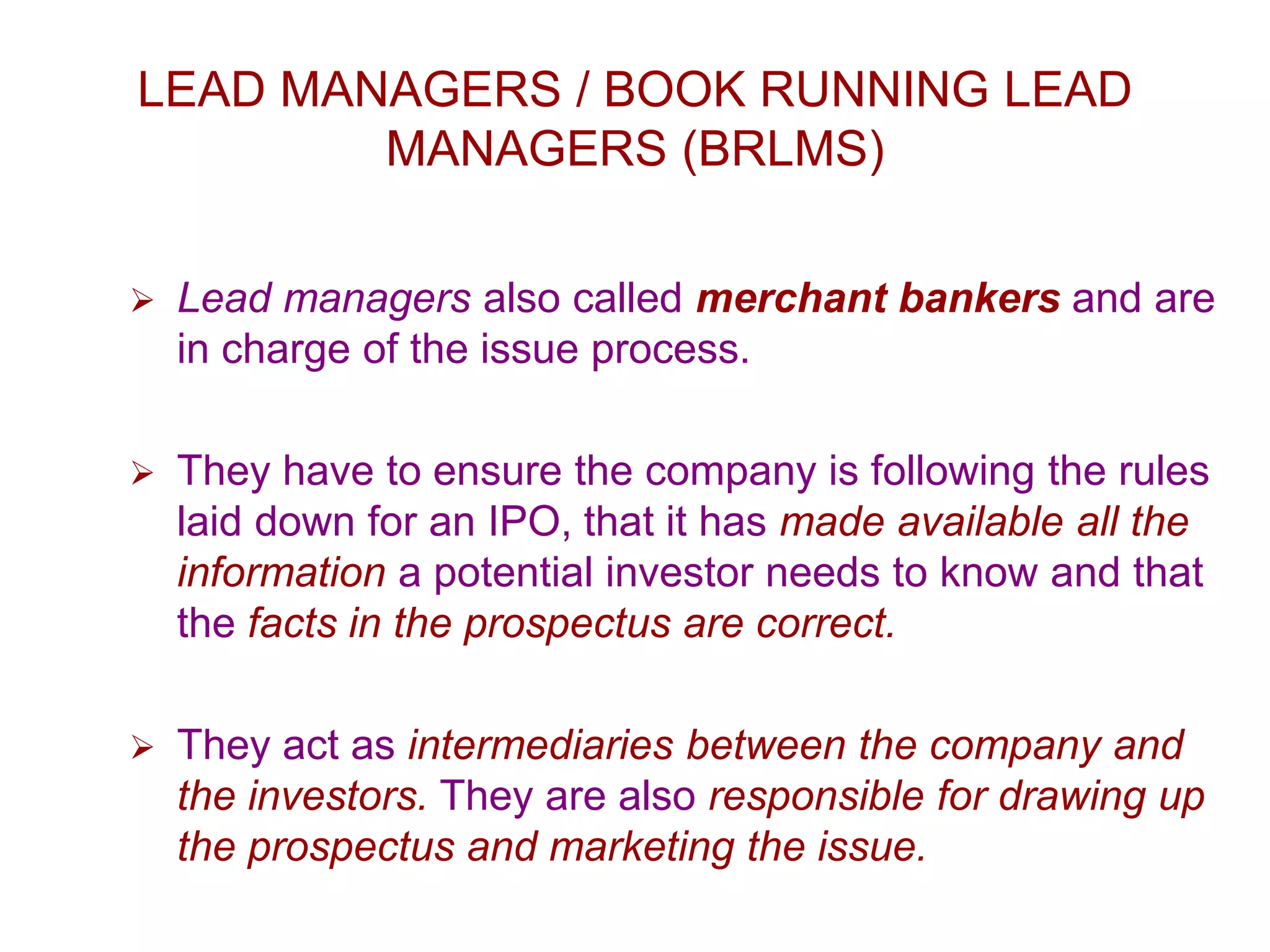 LEAD MANAGERS / BOOK RUNNING LEAD
MANAGERS (BRLMS)
 Lead managers also called merchant bankers and are
in charge of the issue process.
 They have to ensure the company is following the rules
laid down for an IPO, that it has made available all the
information a potential investor needs to know and that
the facts in the prospectus are correct.
 They act as intermediaries between the company and
the investors. They are also responsible for drawing up
the prospectus and marketing the issue.
 