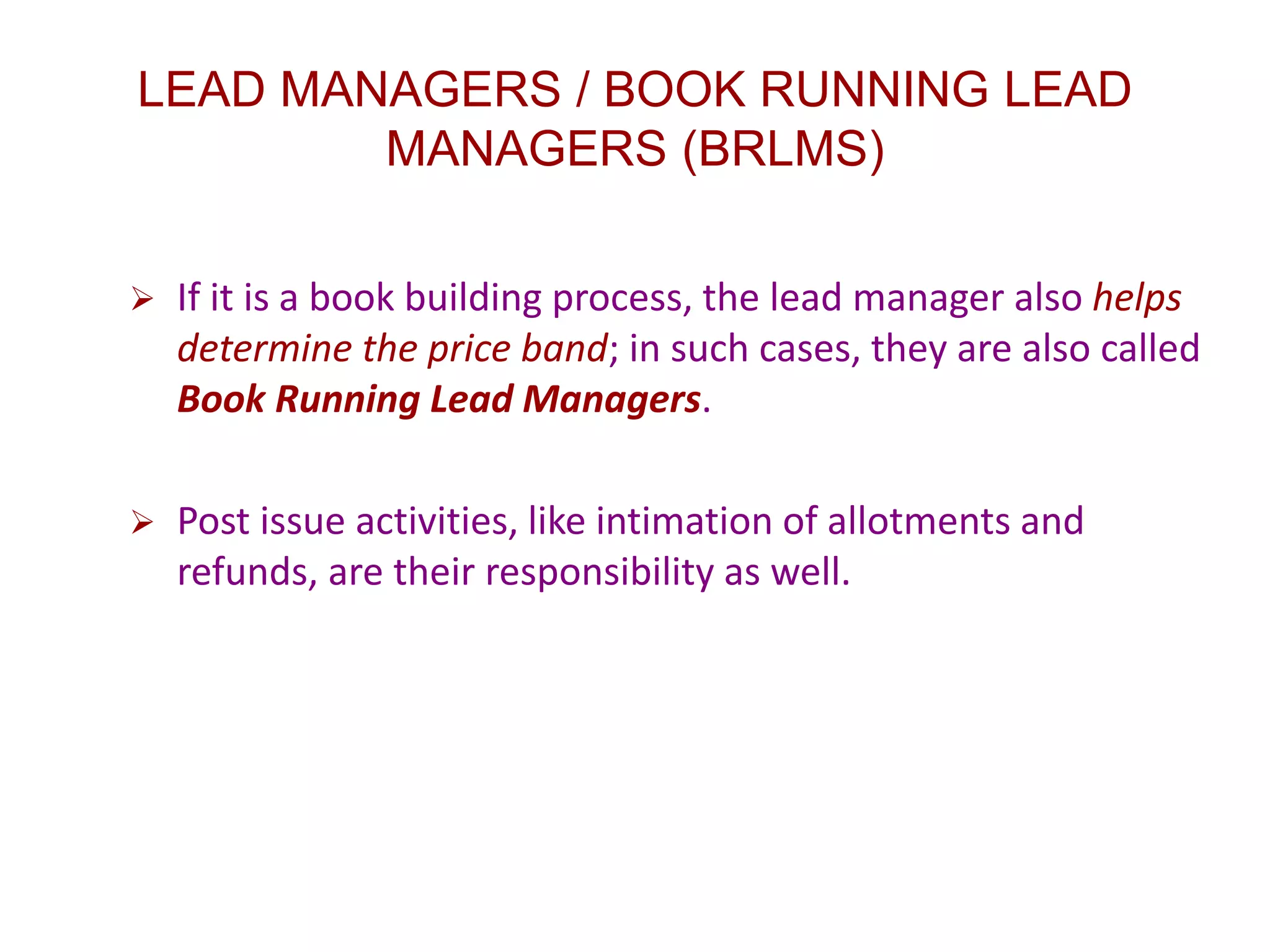 LEAD MANAGERS / BOOK RUNNING LEAD
MANAGERS (BRLMS)
 If it is a book building process, the lead manager also helps
determine the price band; in such cases, they are also called
Book Running Lead Managers.
 Post issue activities, like intimation of allotments and
refunds, are their responsibility as well.
 