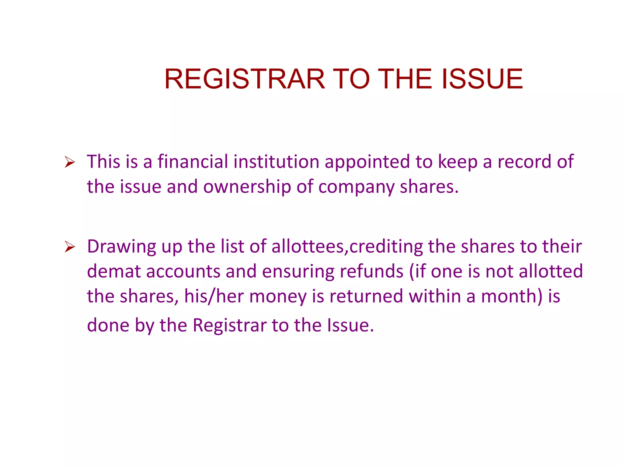 REGISTRAR TO THE ISSUE
 This is a financial institution appointed to keep a record of
the issue and ownership of company shares.
 Drawing up the list of allottees,crediting the shares to their
demat accounts and ensuring refunds (if one is not allotted
the shares, his/her money is returned within a month) is
done by the Registrar to the Issue.
 
