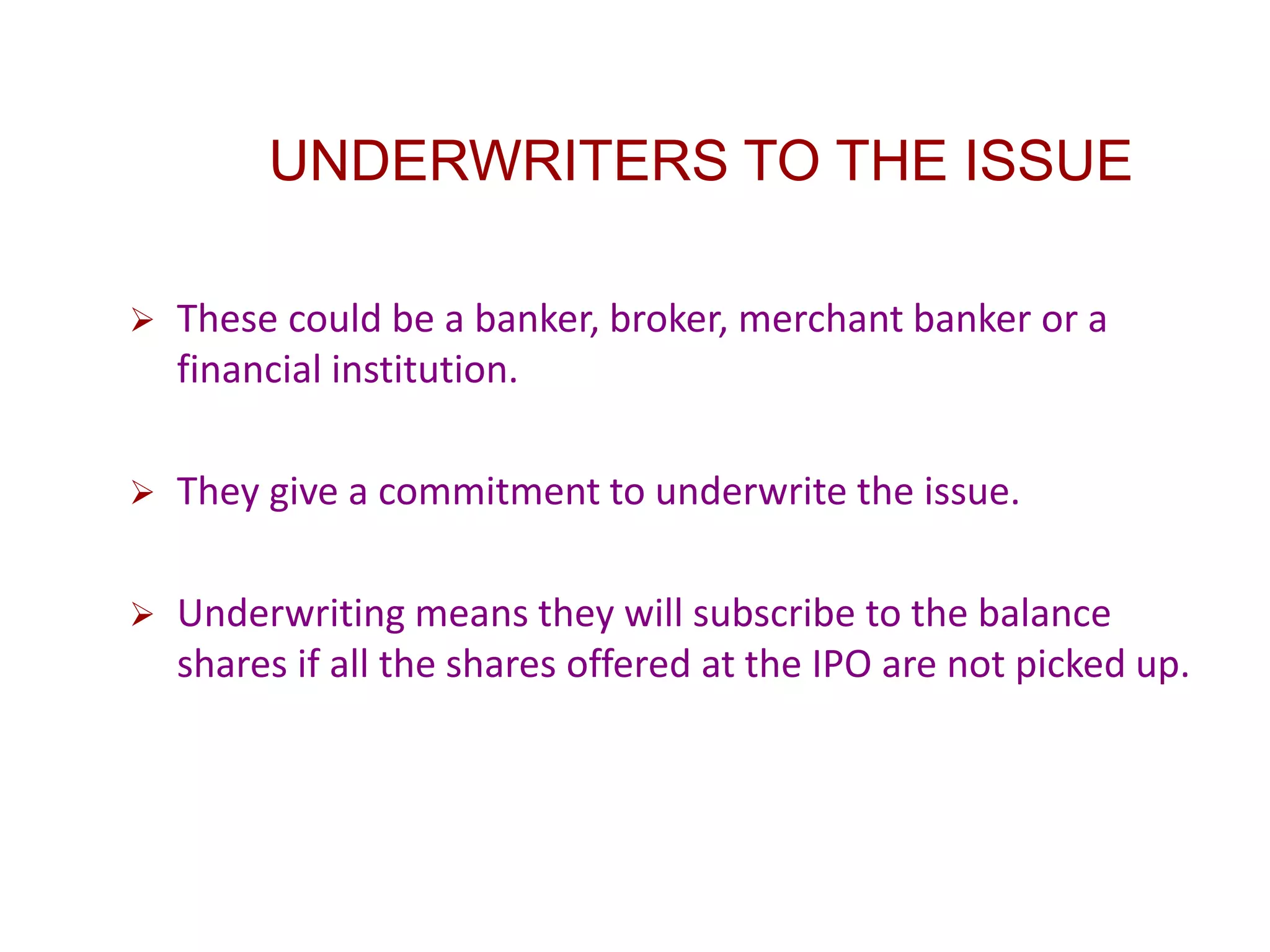 UNDERWRITERS TO THE ISSUE
 These could be a banker, broker, merchant banker or a
financial institution.
 They give a commitment to underwrite the issue.
 Underwriting means they will subscribe to the balance
shares if all the shares offered at the IPO are not picked up.
 
