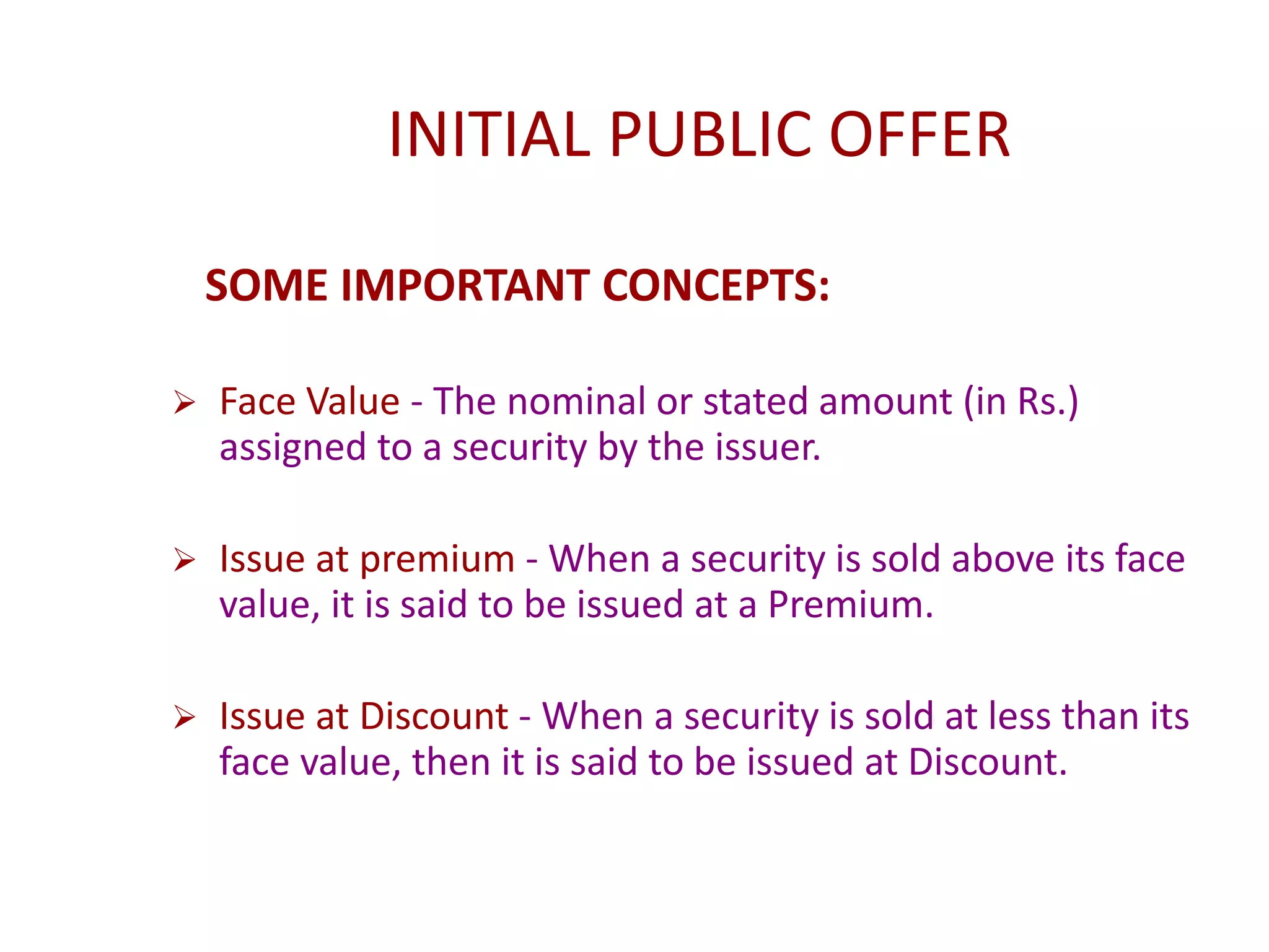 INITIAL PUBLIC OFFER
SOME IMPORTANT CONCEPTS:
 Face Value - The nominal or stated amount (in Rs.)
assigned to a security by the issuer.
 Issue at premium - When a security is sold above its face
value, it is said to be issued at a Premium.
 Issue at Discount - When a security is sold at less than its
face value, then it is said to be issued at Discount.
 