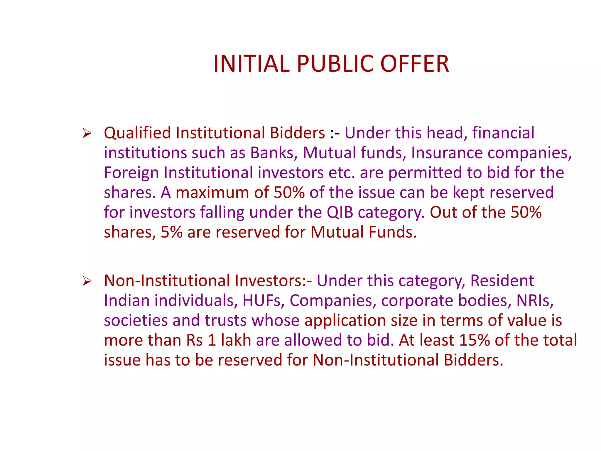 INITIAL PUBLIC OFFER
 Qualified Institutional Bidders :- Under this head, financial
institutions such as Banks, Mutual funds, Insurance companies,
Foreign Institutional investors etc. are permitted to bid for the
shares. A maximum of 50% of the issue can be kept reserved
for investors falling under the QIB category. Out of the 50%
shares, 5% are reserved for Mutual Funds.
 Non-Institutional Investors:- Under this category, Resident
Indian individuals, HUFs, Companies, corporate bodies, NRIs,
societies and trusts whose application size in terms of value is
more than Rs 1 lakh are allowed to bid. At least 15% of the total
issue has to be reserved for Non-Institutional Bidders.
 