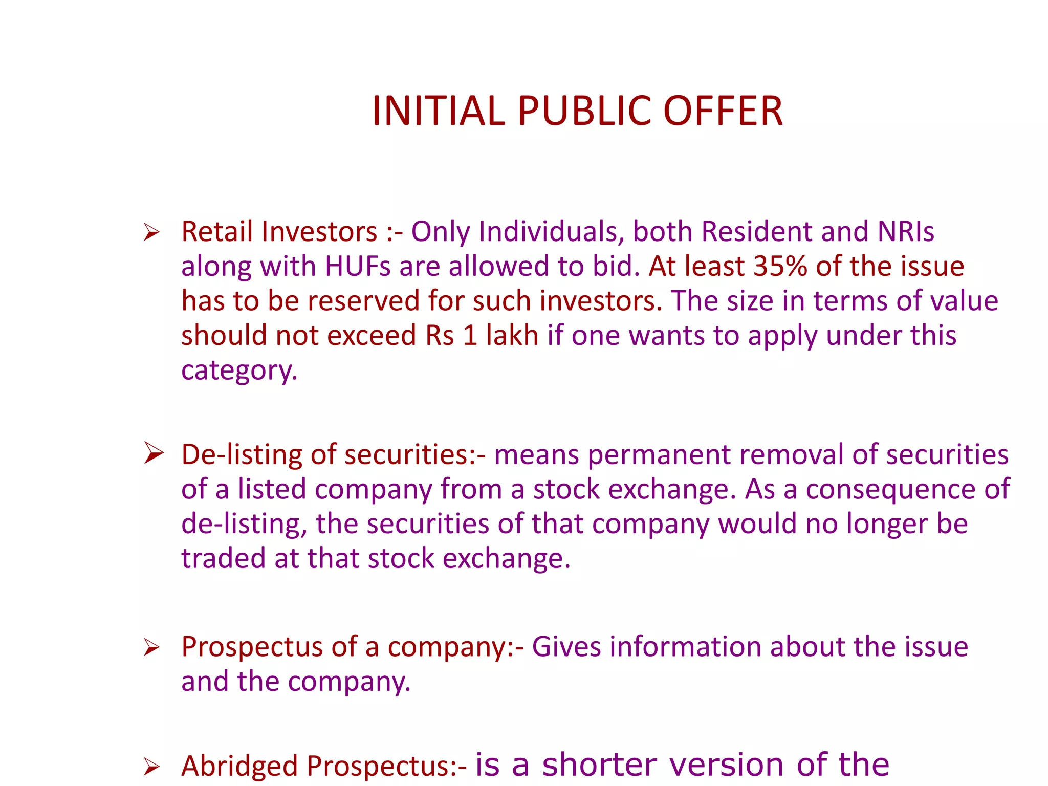 INITIAL PUBLIC OFFER
 Retail Investors :- Only Individuals, both Resident and NRIs
along with HUFs are allowed to bid. At least 35% of the issue
has to be reserved for such investors. The size in terms of value
should not exceed Rs 1 lakh if one wants to apply under this
category.
 De-listing of securities:- means permanent removal of securities
of a listed company from a stock exchange. As a consequence of
de-listing, the securities of that company would no longer be
traded at that stock exchange.
 Prospectus of a company:- Gives information about the issue
and the company.
 Abridged Prospectus:- is a shorter version of the
 