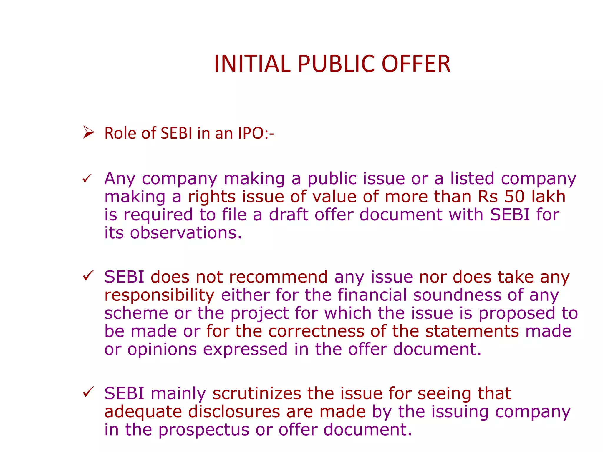INITIAL PUBLIC OFFER
 Role of SEBI in an IPO:-
 Any company making a public issue or a listed company
making a rights issue of value of more than Rs 50 lakh
is required to file a draft offer document with SEBI for
its observations.
 SEBI does not recommend any issue nor does take any
responsibility either for the financial soundness of any
scheme or the project for which the issue is proposed to
be made or for the correctness of the statements made
or opinions expressed in the offer document.
 SEBI mainly scrutinizes the issue for seeing that
adequate disclosures are made by the issuing company
in the prospectus or offer document.
 