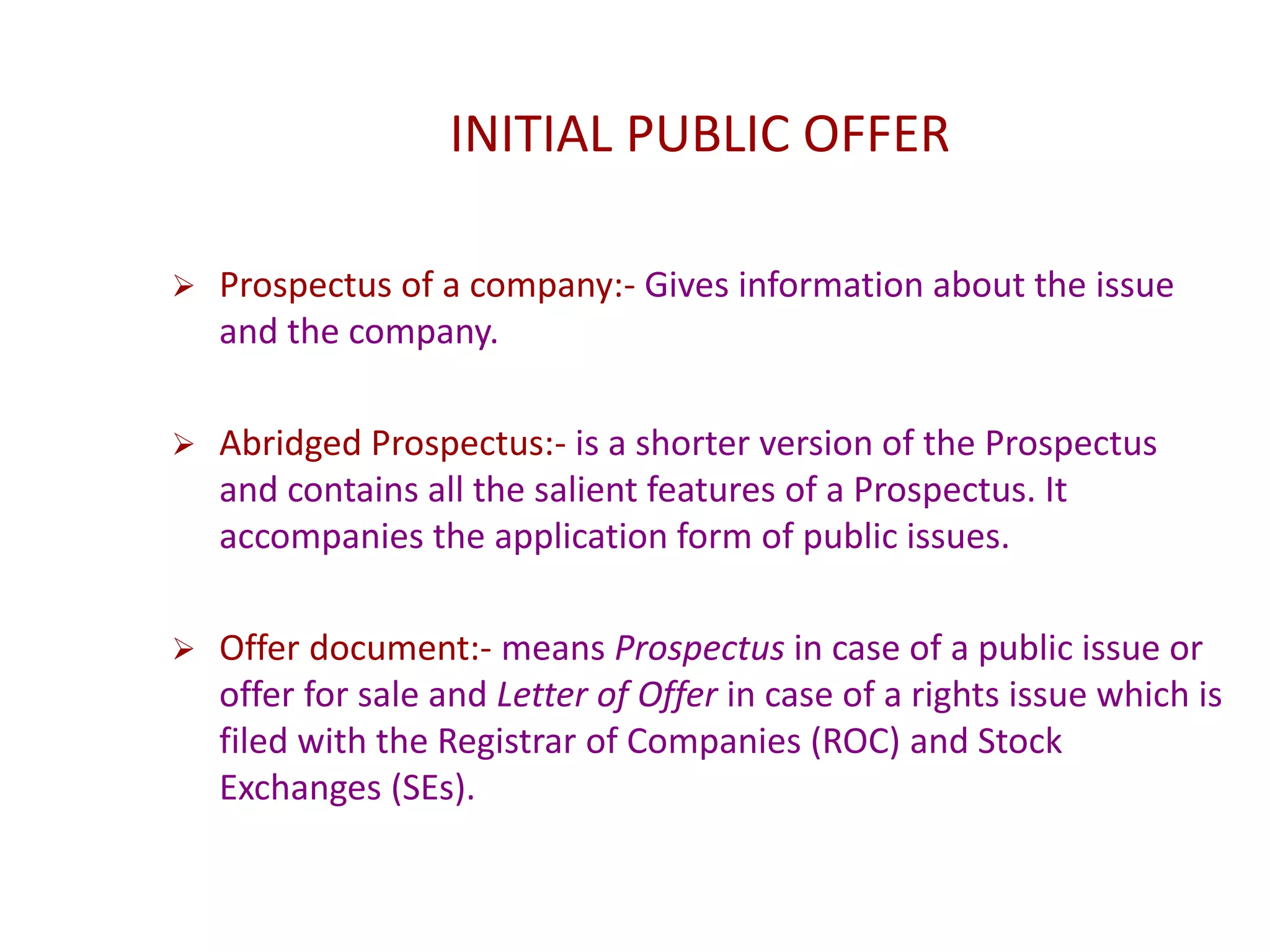 INITIAL PUBLIC OFFER
 Prospectus of a company:- Gives information about the issue
and the company.
 Abridged Prospectus:- is a shorter version of the Prospectus
and contains all the salient features of a Prospectus. It
accompanies the application form of public issues.
 Offer document:- means Prospectus in case of a public issue or
offer for sale and Letter of Offer in case of a rights issue which is
filed with the Registrar of Companies (ROC) and Stock
Exchanges (SEs).
 
