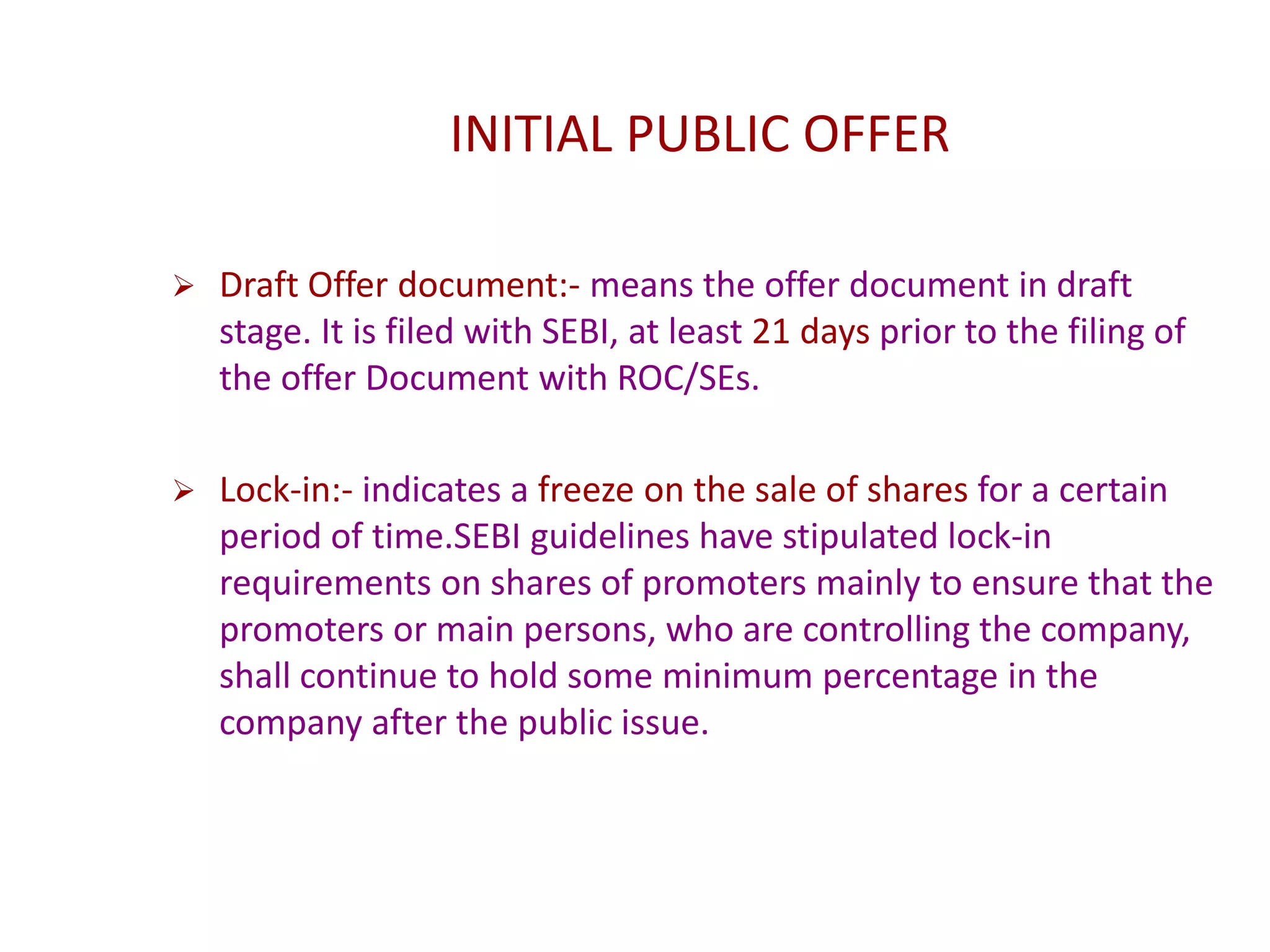 INITIAL PUBLIC OFFER
 Draft Offer document:- means the offer document in draft
stage. It is filed with SEBI, at least 21 days prior to the filing of
the offer Document with ROC/SEs.
 Lock-in:- indicates a freeze on the sale of shares for a certain
period of time.SEBI guidelines have stipulated lock-in
requirements on shares of promoters mainly to ensure that the
promoters or main persons, who are controlling the company,
shall continue to hold some minimum percentage in the
company after the public issue.
 
