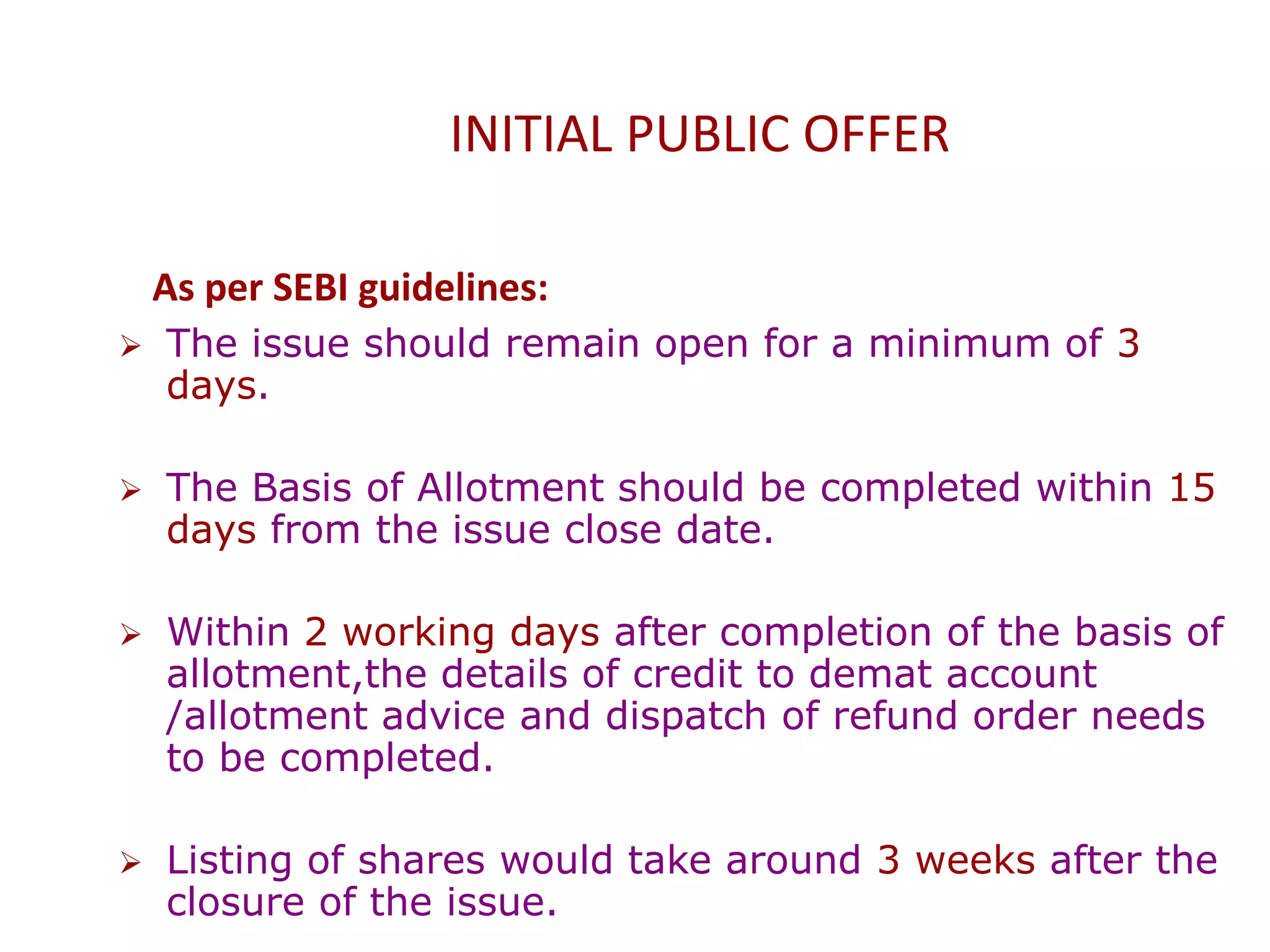 INITIAL PUBLIC OFFER
As per SEBI guidelines:
 The issue should remain open for a minimum of 3
days.
 The Basis of Allotment should be completed within 15
days from the issue close date.
 Within 2 working days after completion of the basis of
allotment,the details of credit to demat account
/allotment advice and dispatch of refund order needs
to be completed.
 Listing of shares would take around 3 weeks after the
closure of the issue.
 