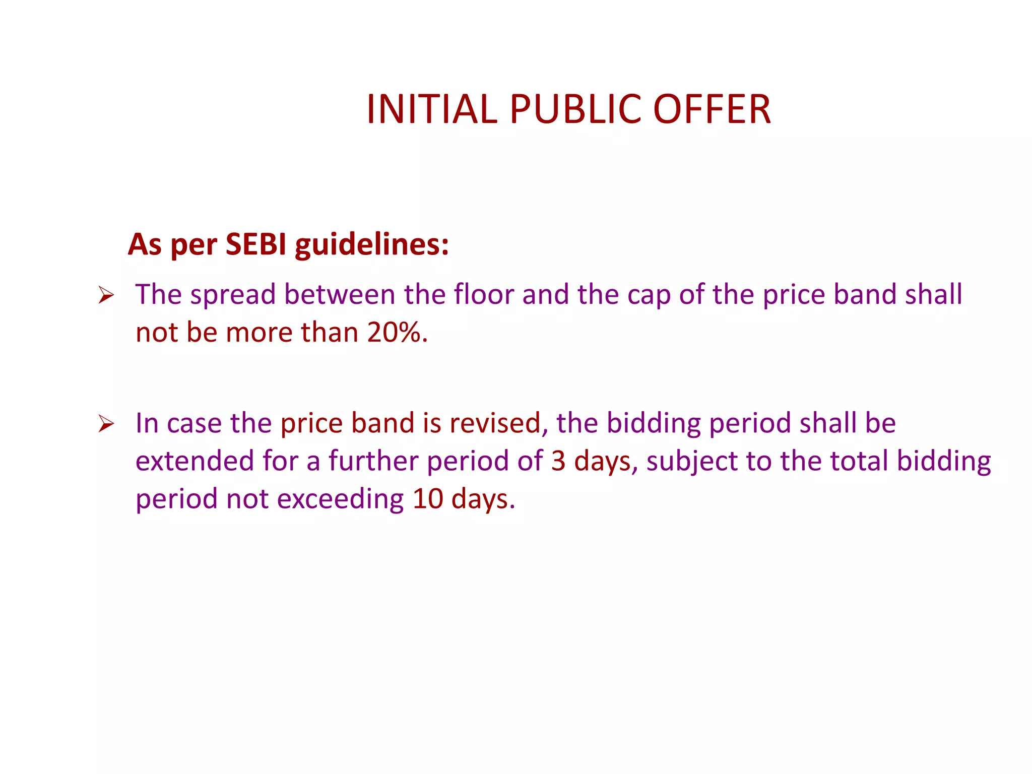 INITIAL PUBLIC OFFER
As per SEBI guidelines:
 The spread between the floor and the cap of the price band shall
not be more than 20%.
 In case the price band is revised, the bidding period shall be
extended for a further period of 3 days, subject to the total bidding
period not exceeding 10 days.
 