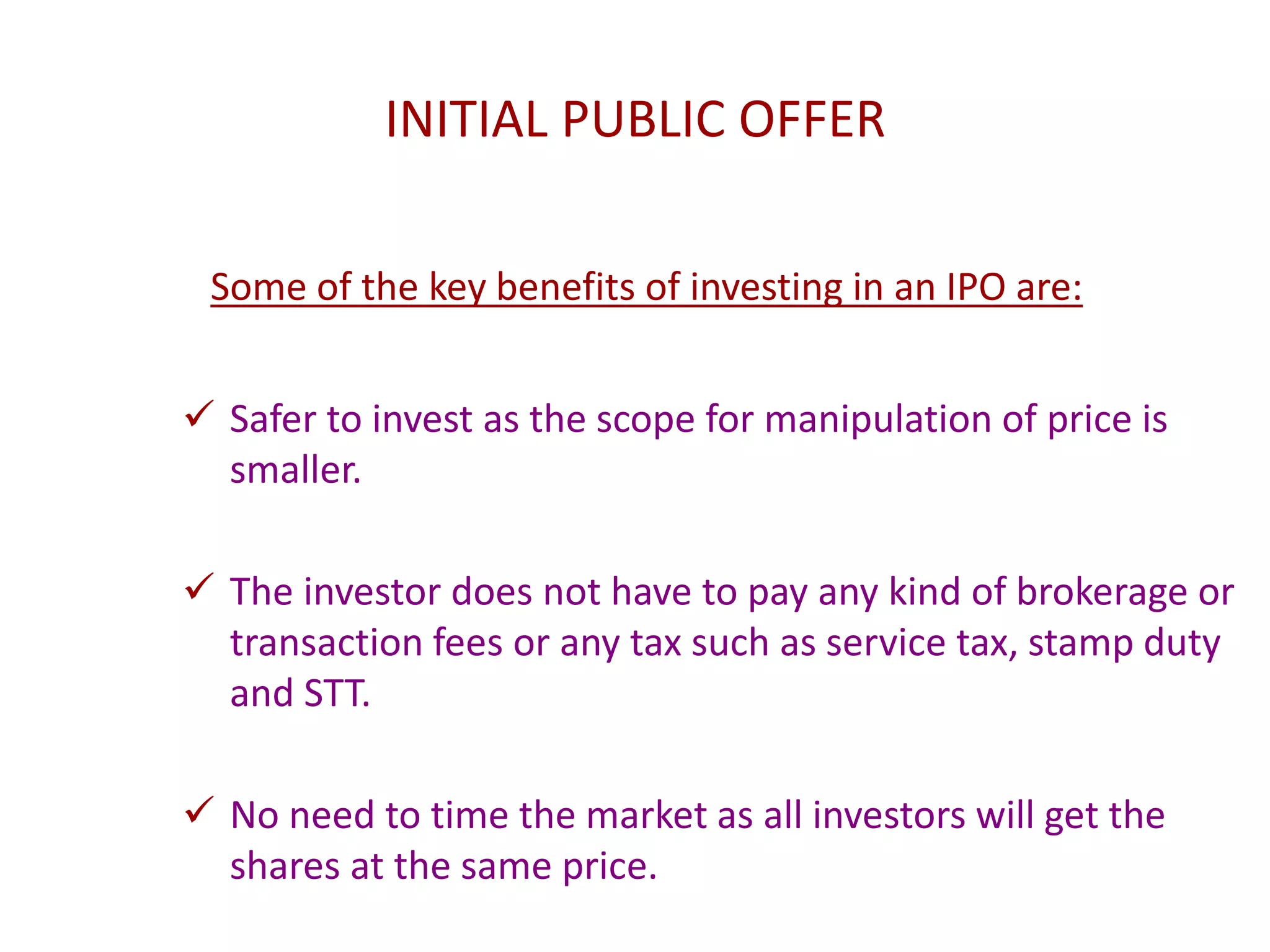 INITIAL PUBLIC OFFER
Some of the key benefits of investing in an IPO are:
 Safer to invest as the scope for manipulation of price is
smaller.
 The investor does not have to pay any kind of brokerage or
transaction fees or any tax such as service tax, stamp duty
and STT.
 No need to time the market as all investors will get the
shares at the same price.
 