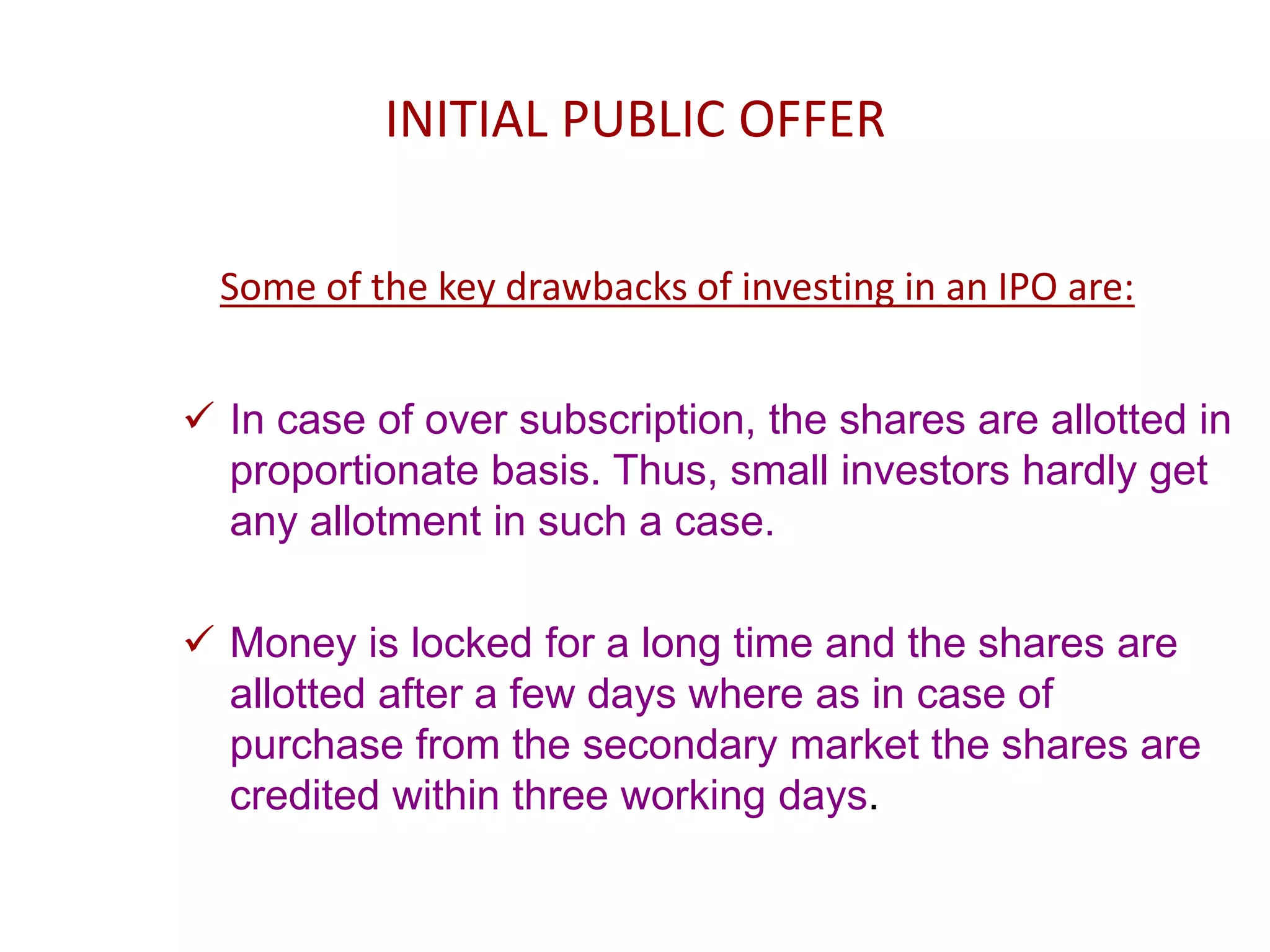 INITIAL PUBLIC OFFER
Some of the key drawbacks of investing in an IPO are:
 In case of over subscription, the shares are allotted in
proportionate basis. Thus, small investors hardly get
any allotment in such a case.
 Money is locked for a long time and the shares are
allotted after a few days where as in case of
purchase from the secondary market the shares are
credited within three working days.
 