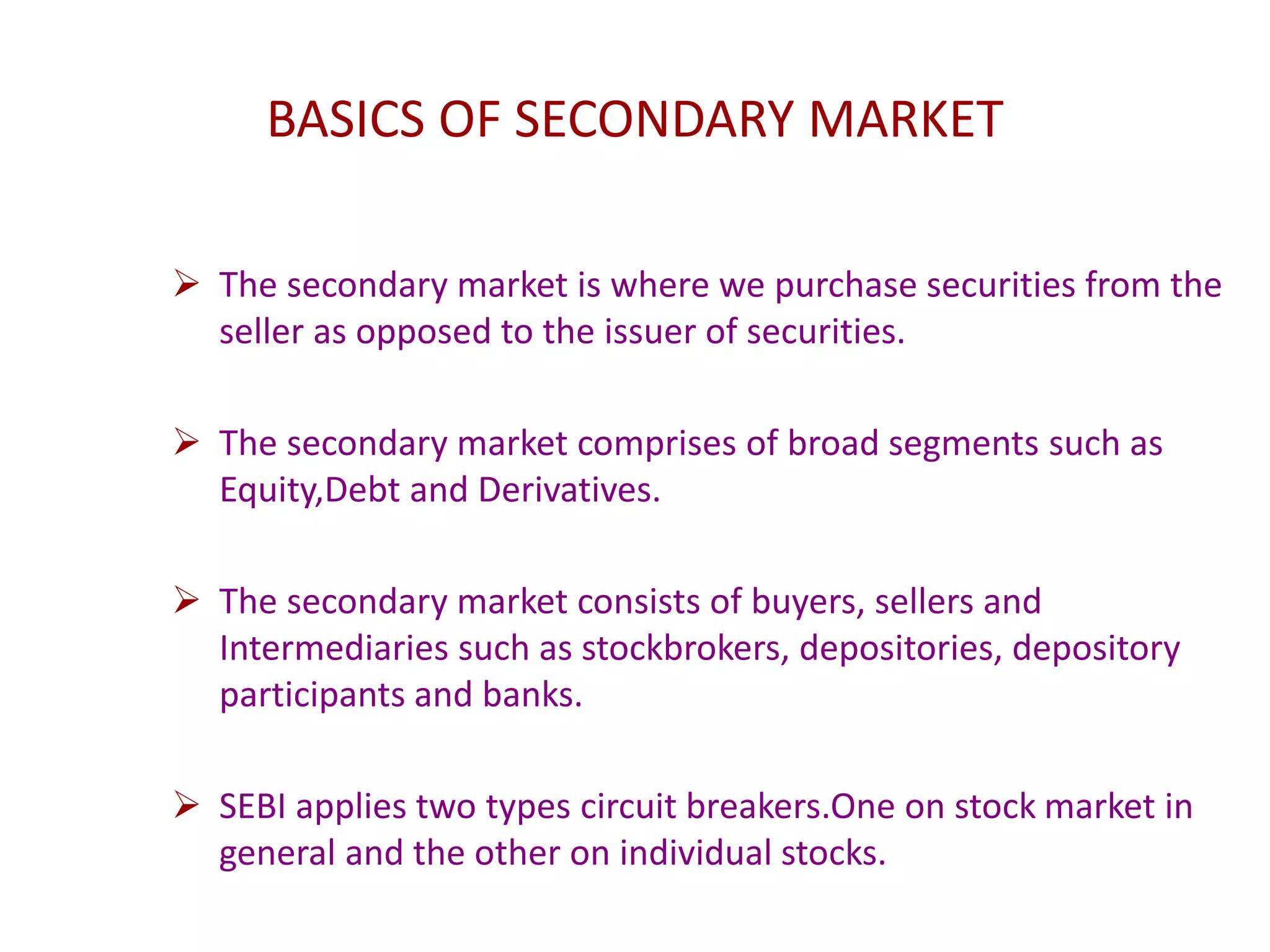 BASICS OF SECONDARY MARKET
 The secondary market is where we purchase securities from the
seller as opposed to the issuer of securities.
 The secondary market comprises of broad segments such as
Equity,Debt and Derivatives.
 The secondary market consists of buyers, sellers and
Intermediaries such as stockbrokers, depositories, depository
participants and banks.
 SEBI applies two types circuit breakers.One on stock market in
general and the other on individual stocks.
 