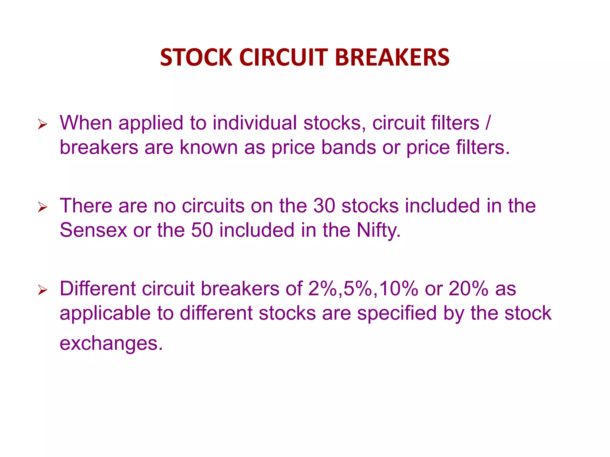 STOCK CIRCUIT BREAKERS
 When applied to individual stocks, circuit filters /
breakers are known as price bands or price filters.
 There are no circuits on the 30 stocks included in the
Sensex or the 50 included in the Nifty.
 Different circuit breakers of 2%,5%,10% or 20% as
applicable to different stocks are specified by the stock
exchanges.
 