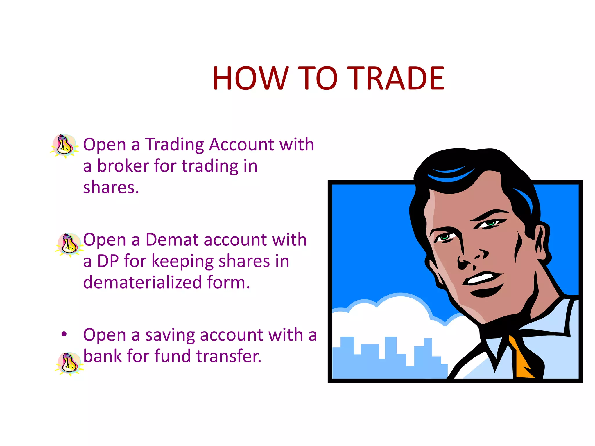 HOW TO TRADE
• Open a Trading Account with
a broker for trading in
shares.
• Open a Demat account with
a DP for keeping shares in
dematerialized form.
• Open a saving account with a
bank for fund transfer.
 