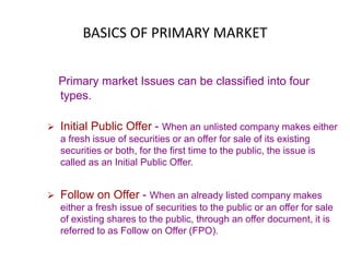 BASICS OF PRIMARY MARKET
Primary market Issues can be classified into four
types.
 Initial Public Offer - When an unlisted company makes either
a fresh issue of securities or an offer for sale of its existing
securities or both, for the first time to the public, the issue is
called as an Initial Public Offer.
 Follow on Offer - When an already listed company makes
either a fresh issue of securities to the public or an offer for sale
of existing shares to the public, through an offer document, it is
referred to as Follow on Offer (FPO).
 