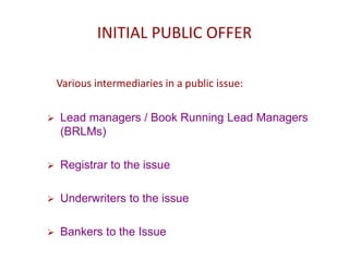INITIAL PUBLIC OFFER
Various intermediaries in a public issue:
 Lead managers / Book Running Lead Managers
(BRLMs)
 Registrar to the issue
 Underwriters to the issue
 Bankers to the Issue
 