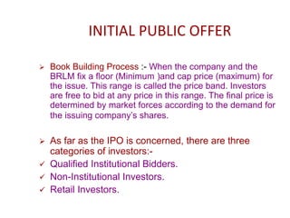 INITIAL PUBLIC OFFER
 Book Building Process :- When the company and the
BRLM fix a floor (Minimum )and cap price (maximum) for
the issue. This range is called the price band. Investors
are free to bid at any price in this range. The final price is
determined by market forces according to the demand for
the issuing company’s shares.
 As far as the IPO is concerned, there are three
categories of investors:-
 Qualified Institutional Bidders.
 Non-Institutional Investors.
 Retail Investors.
 