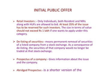 INITIAL PUBLIC OFFER
 Retail Investors :- Only Individuals, both Resident and NRIs
along with HUFs are allowed to bid. At least 35% of the issue
has to be reserved for such investors. The size in terms of value
should not exceed Rs 1 lakh if one wants to apply under this
category.
 De-listing of securities:- means permanent removal of securities
of a listed company from a stock exchange. As a consequence of
de-listing, the securities of that company would no longer be
traded at that stock exchange.
 Prospectus of a company:- Gives information about the issue
and the company.
 Abridged Prospectus:- is a shorter version of the
 