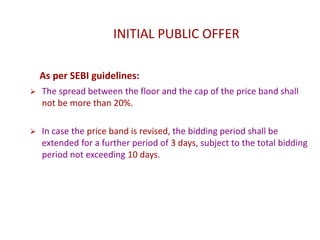 INITIAL PUBLIC OFFER
As per SEBI guidelines:
 The spread between the floor and the cap of the price band shall
not be more than 20%.
 In case the price band is revised, the bidding period shall be
extended for a further period of 3 days, subject to the total bidding
period not exceeding 10 days.
 